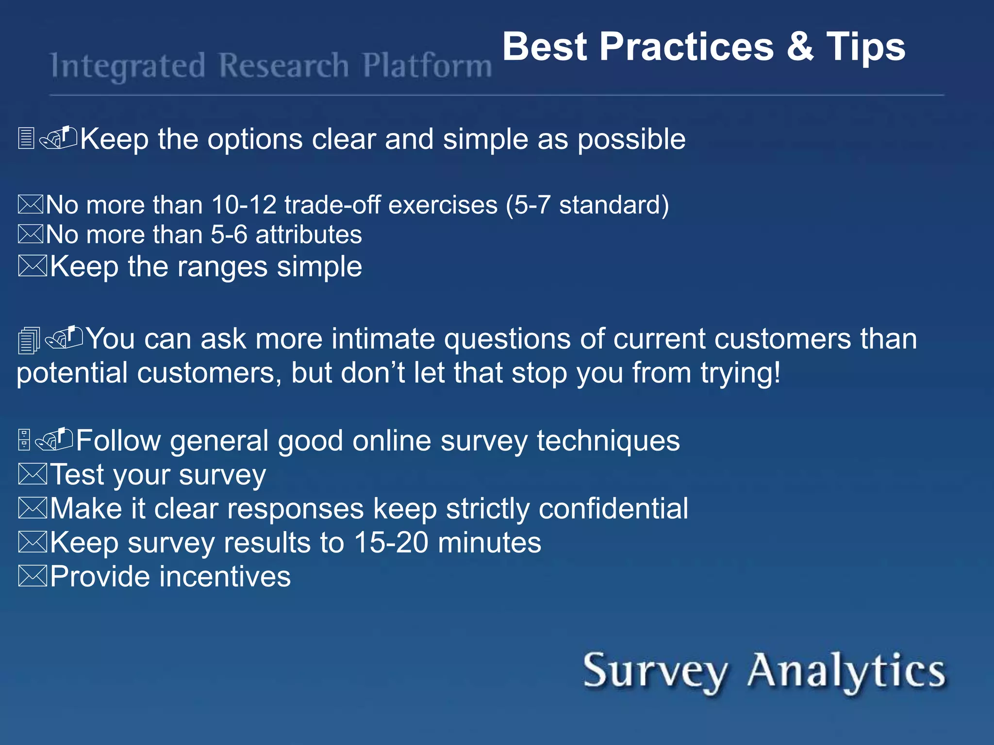 Keep the options clear and simple as possible
No more than 10-12 trade-off exercises (5-7 standard)
No more than 5-6 attributes
Keep the ranges simple
You can ask more intimate questions of current customers than
potential customers, but don’t let that stop you from trying!
Follow general good online survey techniques
Test your survey
Make it clear responses keep strictly confidential
Keep survey results to 15-20 minutes
Provide incentives
Best Practices & Tips
 