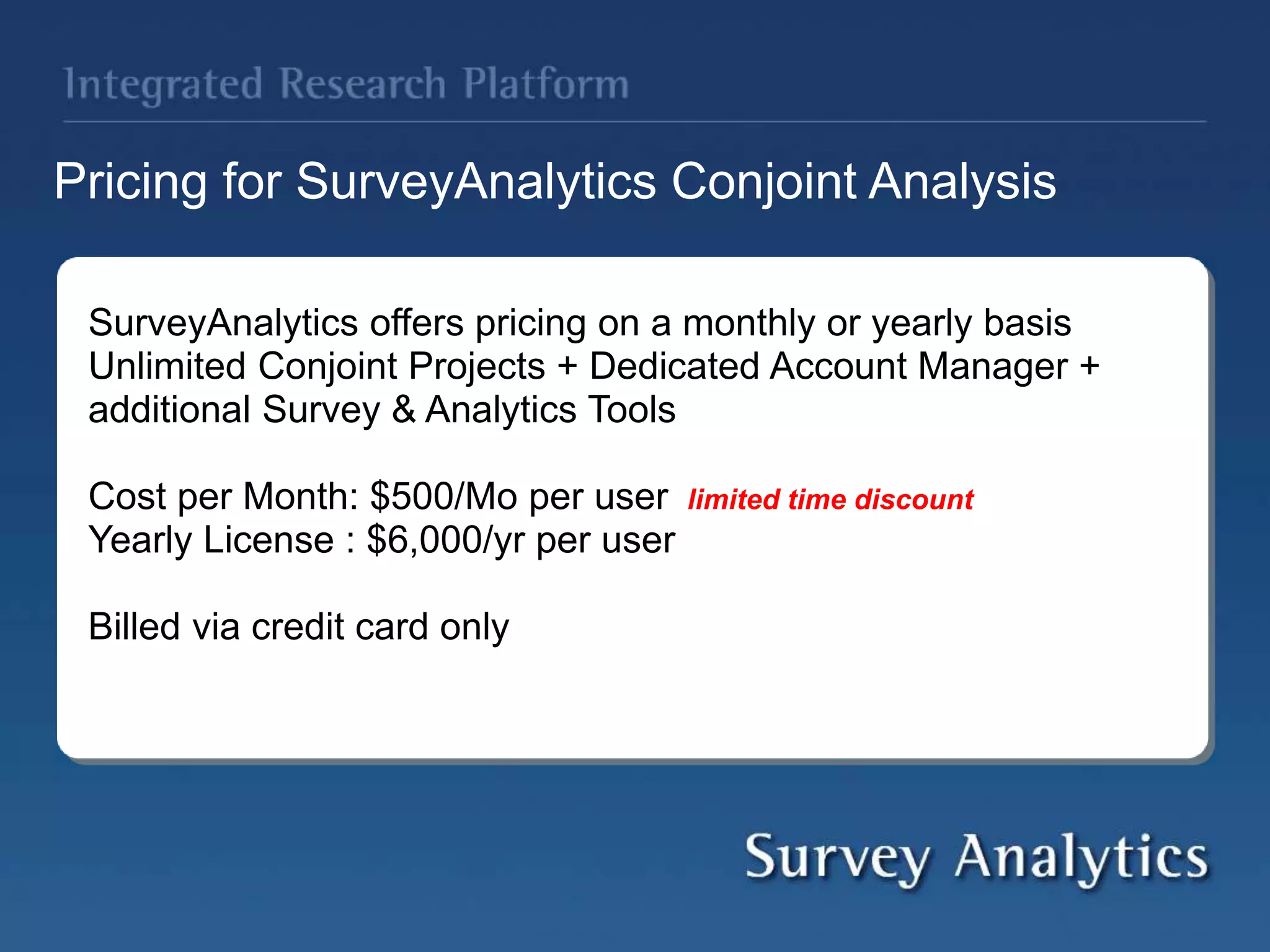 Pricing for SurveyAnalytics Conjoint Analysis
SurveyAnalytics offers pricing on a monthly or yearly basis
Unlimited Conjoint Projects + Dedicated Account Manager +
additional Survey & Analytics Tools
Cost per Month: $500/Mo per user limited time discount
Yearly License : $6,000/yr per user
Billed via credit card only
 