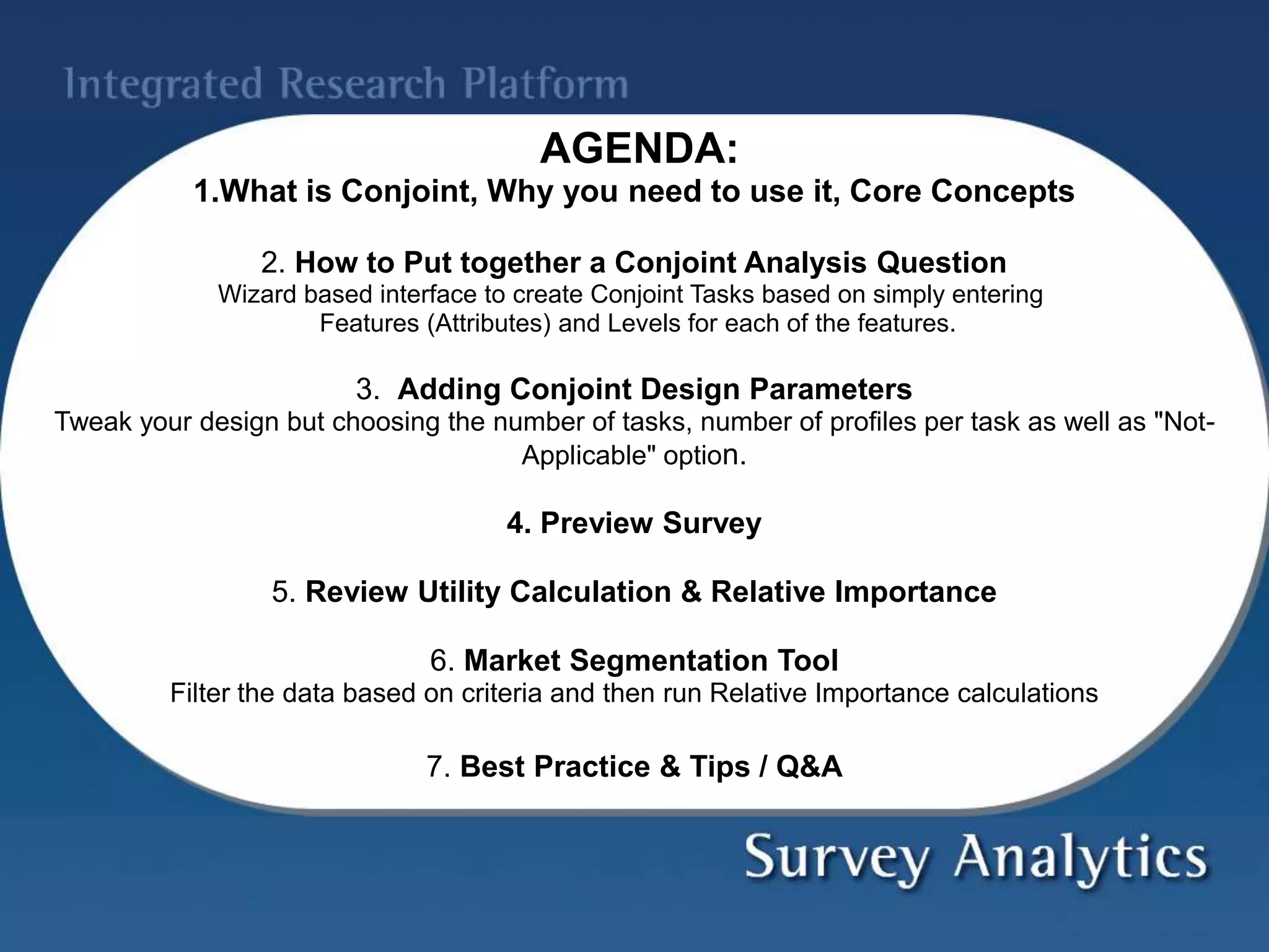 AGENDA:
1.What is Conjoint, Why you need to use it, Core Concepts
2. How to Put together a Conjoint Analysis Question
Wizard based interface to create Conjoint Tasks based on simply entering
Features (Attributes) and Levels for each of the features.
3. Adding Conjoint Design Parameters
Tweak your design but choosing the number of tasks, number of profiles per task as well as "Not-
Applicable" option.
4. Preview Survey
5. Review Utility Calculation & Relative Importance
6. Market Segmentation Tool
Filter the data based on criteria and then run Relative Importance calculations
7. Best Practice & Tips / Q&A
 