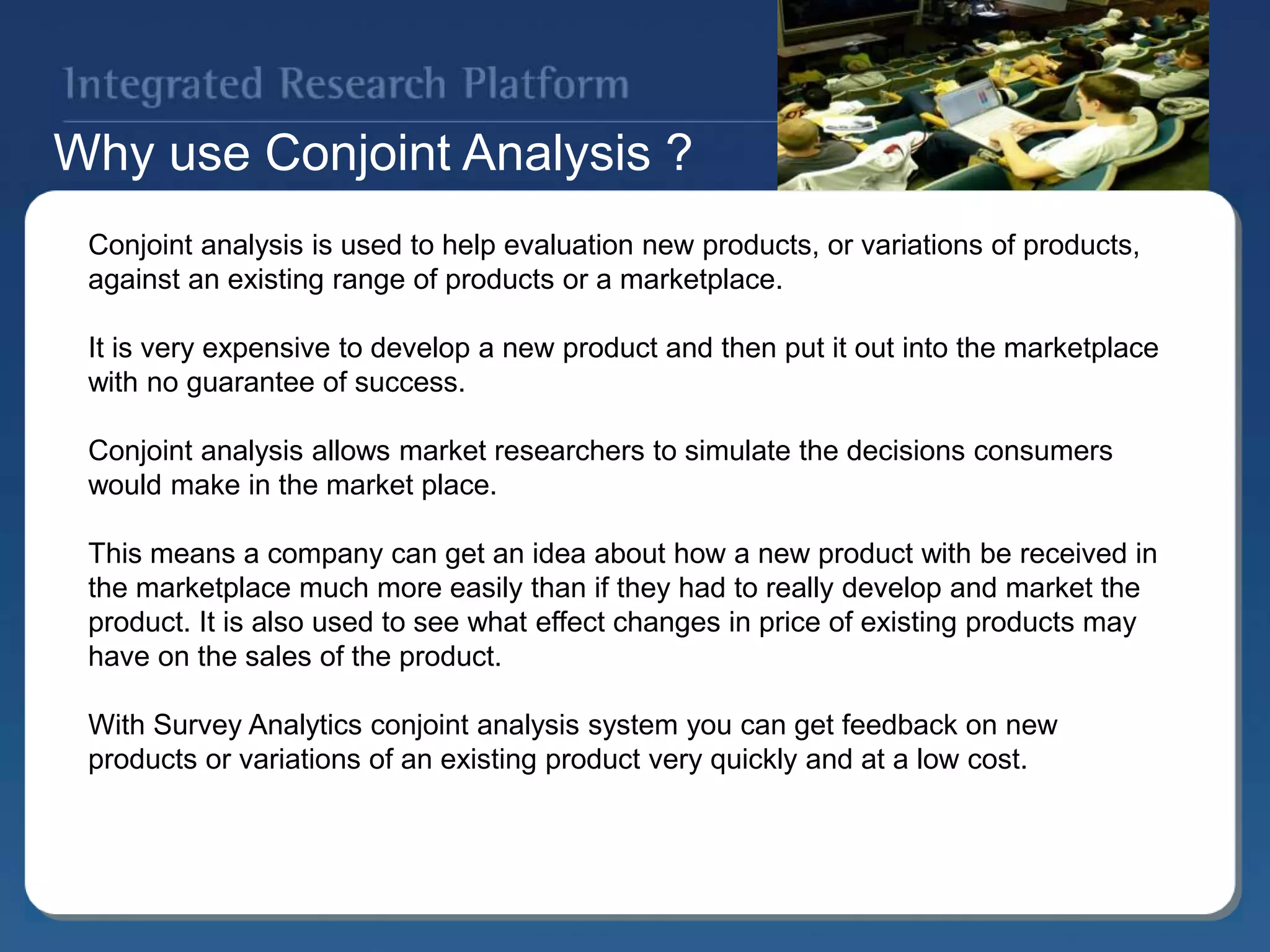 Why use Conjoint Analysis ?
Conjoint analysis is used to help evaluation new products, or variations of products,
against an existing range of products or a marketplace.
It is very expensive to develop a new product and then put it out into the marketplace
with no guarantee of success.
Conjoint analysis allows market researchers to simulate the decisions consumers
would make in the market place.
This means a company can get an idea about how a new product with be received in
the marketplace much more easily than if they had to really develop and market the
product. It is also used to see what effect changes in price of existing products may
have on the sales of the product.
With Survey Analytics conjoint analysis system you can get feedback on new
products or variations of an existing product very quickly and at a low cost.
 
