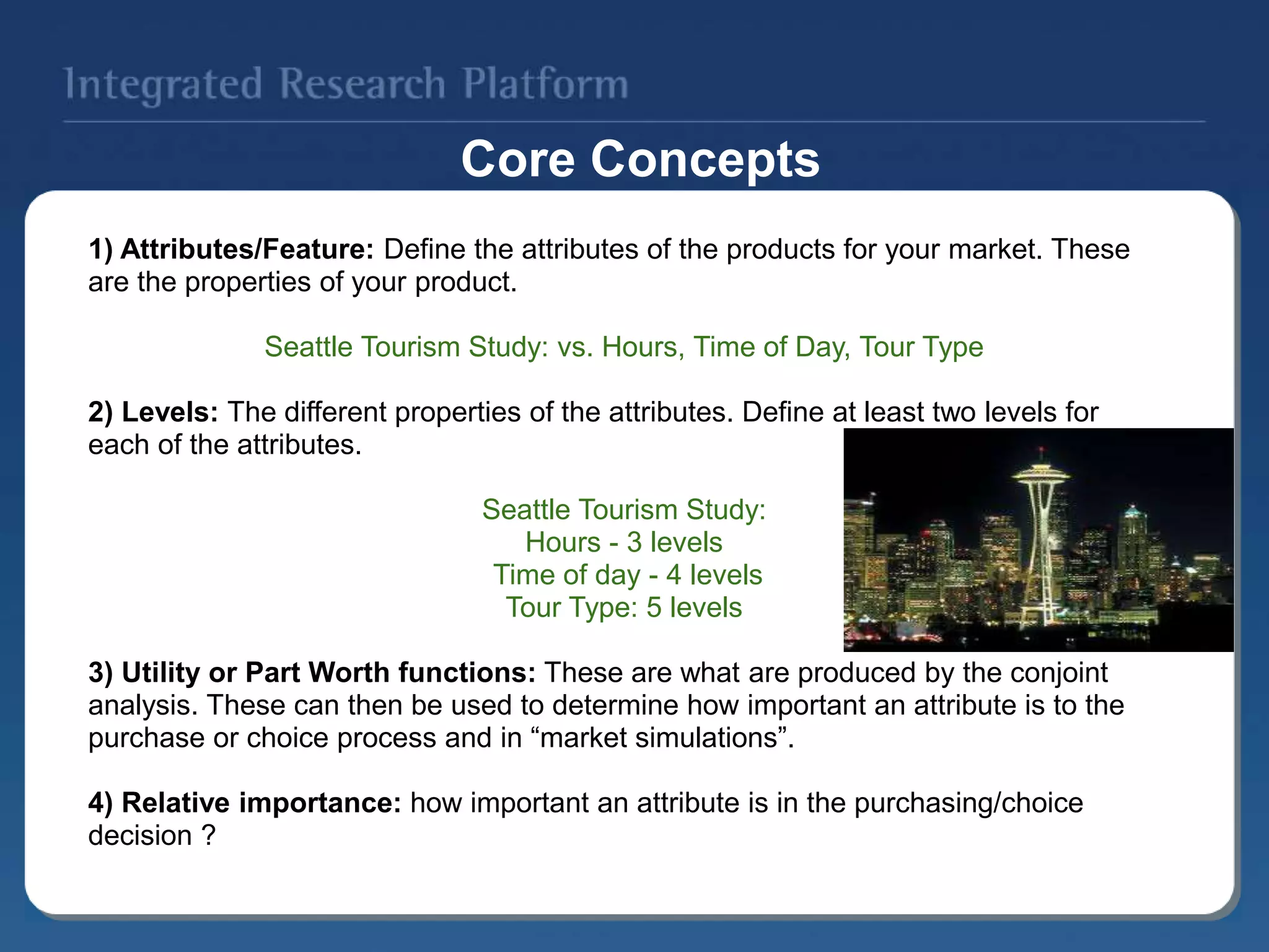 1) Attributes/Feature: Define the attributes of the products for your market. These
are the properties of your product.
Seattle Tourism Study: vs. Hours, Time of Day, Tour Type
2) Levels: The different properties of the attributes. Define at least two levels for
each of the attributes.
Seattle Tourism Study:
Hours - 3 levels
Time of day - 4 levels
Tour Type: 5 levels
3) Utility or Part Worth functions: These are what are produced by the conjoint
analysis. These can then be used to determine how important an attribute is to the
purchase or choice process and in “market simulations”.
4) Relative importance: how important an attribute is in the purchasing/choice
decision ?
Core Concepts
 