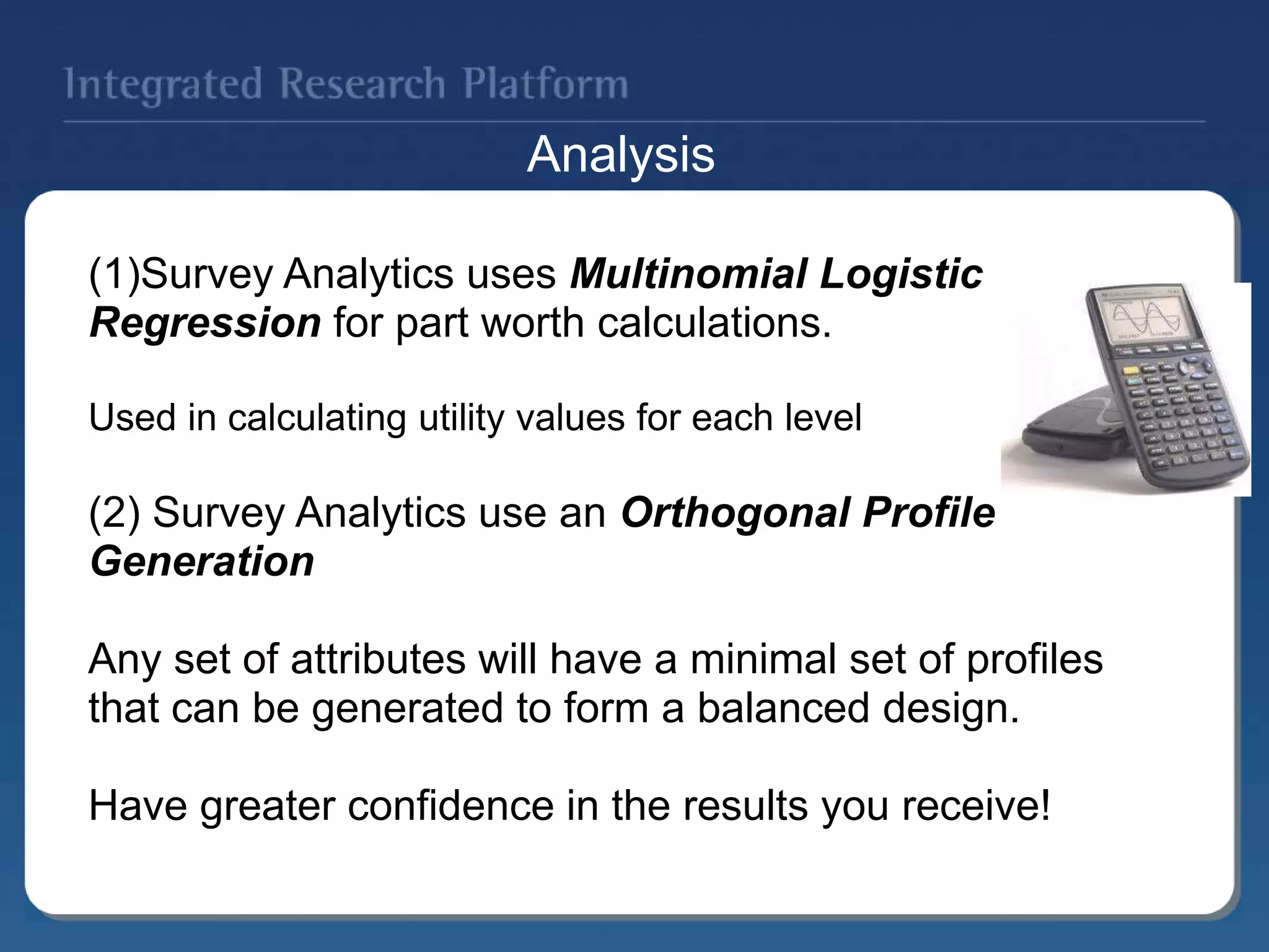 (1)Survey Analytics uses Multinomial Logistic
Regression for part worth calculations.
Used in calculating utility values for each level
(2) Survey Analytics use an Orthogonal Profile
Generation
Any set of attributes will have a minimal set of profiles
that can be generated to form a balanced design.
Have greater confidence in the results you receive!
Analysis
 