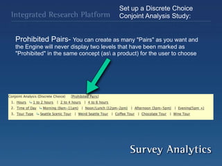 Set up a Discrete Choice
Conjoint Analysis Study:
Prohibited Pairs- You can create as many "Pairs" as you want and
the Engine will never display two levels that have been marked as
"Prohibited" in the same concept (as a product) for the user to choose
 