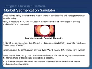 Market Segmentation Simulator
Gives you the ability to "predict" the market share of new products and concepts that may
not exist today.
Ability to measure the "Gain" or "Loss" in market share based on changes to existing
products in the given market.
Important steps in Conjoint Simulation:
1- Identifying and describing the different products or concepts that you want to investigate.
We call these "Profiles".
Example one of the profiles could be: Tour Type: Weird, Hours: 1-2 , Time of Day: Evening
2- Find out all the existing products that are available in that market segment and simulate
the market share of the products to establish a baseline.
3-Try out new services and ideas and see how the market share shifts based on new
products and configurations.
 