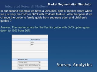 Market Segmentation Simulator
In our second example we have a 20%/80% split of market share when
we just vary the DVD or DVD with Podcast feature. What happens if we
change the guide to family guide from separate adult and children’s
guides ?
Answer: The market share for the Family guide with DVD option goes
down to 10% from 20%
 