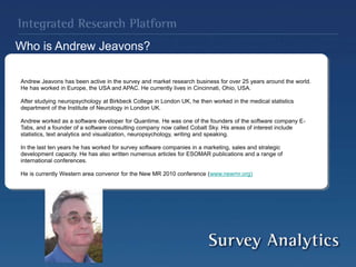 Andrew Jeavons has been active in the survey and market research business for over 25 years around the world.
He has worked in Europe, the USA and APAC. He currently lives in Cincinnati, Ohio, USA.
After studying neuropsychology at Birkbeck College in London UK, he then worked in the medical statistics
department of the Institute of Neurology in London UK.
Andrew worked as a software developer for Quantime. He was one of the founders of the software company E-
Tabs, and a founder of a software consulting company now called Cobalt Sky. His areas of interest include
statistics, text analytics and visualization, neuropsychology, writing and speaking.
In the last ten years he has worked for survey software companies in a marketing, sales and strategic
development capacity. He has also written numerous articles for ESOMAR publications and a range of
international conferences.
He is currently Western area convenor for the New MR 2010 conference (www.newmr.org)
Who is Andrew Jeavons?
 