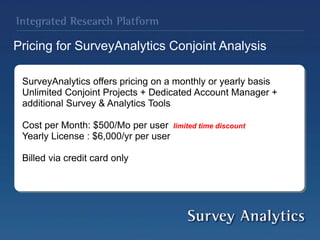 Pricing for SurveyAnalytics Conjoint Analysis
SurveyAnalytics offers pricing on a monthly or yearly basis
Unlimited Conjoint Projects + Dedicated Account Manager +
additional Survey & Analytics Tools
Cost per Month: $500/Mo per user limited time discount
Yearly License : $6,000/yr per user
Billed via credit card only
 