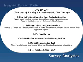 AGENDA:
1.What is Conjoint, Why you need to use it, Core Concepts
2. How to Put together a Conjoint Analysis Question
Wizard based interface to create Conjoint Tasks based on simply entering
Features (Attributes) and Levels for each of the features.
3. Adding Conjoint Design Parameters
Tweak your design but choosing the number of tasks, number of profiles per task as well as "Not-
Applicable" option.
4. Preview Survey
5. Review Utility Calculation & Relative Importance
6. Market Segmentation Tool
Filter the data based on criteria and then run Relative Importance calculations
7. Best Practice & Tips / Q&A
 