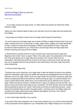 ==== ====

A great Card Magic E-Book you get here :
http://snurl.com/21pd1fy

==== ====



In my magic courses and magic shows, I'm often asked how parents can foster their child's
interest in magic.

Below are a few important steps to help to your kids learn how to do magic tricks and explore the
Art of Magic.

1.Encourage your children to learn how to do magic tricks through the local library.

You don't need to buy the latest magic set or stacks of DVDs on sleight of hand to learn how to do
magic. Libraries have a ton of resources on magic, magic history, juggling, and magic specifically
for kids. It doesn't hurt that all this knowledge is FREE! A good beginner's book in magic will
provide the initial foundation for your child to learn several magic tricks and help assess their
interest in learning more about the Art of Magic.

2. Remind them to practice both the "moves" and the "story" when learning the magic trick.
Magicians refer to their "story" as patter. Patter is the words used in the presentation of the magic
trick. Kids (and adults) new to magic often focus purely on the "moves" rather than the
presentation. Reminding the performer to focus on the story as well as the moves will only help
your son or daughter become more proficient in their performance. Plus their magic trick will be
more entertaining!

3. Visit your local magic shop

The library has a lot of resources, but a magic shop is often the defacto hot spot for any budding
performer. Reputable magic shops are staffed with experienced prestidigitators that can help your
child learn how to do magic. Watch out for any magic dealer who will sell an expensive magic prop
without considering the skill of the performer. When purchasing magic, my recommendation is to
invest in books before DVDs. Books have a lot of material that can be referred to time and time
again. DVDs are good too however, the latest trend in magic is to release one trick per DVD. You
want to ensure you get the most magic for your investment. The DVD will also show how the effect
will be presented as well as the "secret". Both books and DVDs are useful learning tools. I prefer
these to the standard tricks you find in the glass booths...but those are fun too! Magic shops will
sometime host magic nights where local magicians get together and have a "jam session"
demonstrating their latest magical pursuit.

4. Join a local magic assembly, ring, or group.

If you search http://www.magicsam.com or http://www.magician.org, you can find a local Assembly
or Ring comprised of local magicians in your metropolitan area. Magic meetings are a fun place to
 