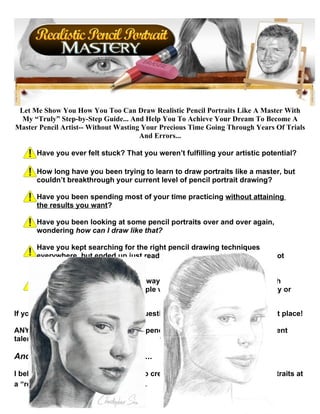 Let Me Show You How You Too Can Draw Realistic Pencil Portraits Like A Master With
  My “Truly” Step-by-Step Guide... And Help You To Achieve Your Dream To Become A
Master Pencil Artist-- Without Wasting Your Precious Time Going Through Years Of Trials
                                      And Errors...

      Have you ever felt stuck? That you weren’t fulfilling your artistic potential?

      How long have you been trying to learn to draw portraits like a master, but
      couldn’t breakthrough your current level of pencil portrait drawing?

      Have you been spending most of your time practicing without attaining
      the results you want?

      Have you been looking at some pencil portraits over and over again,
      wondering how can I draw like that?

      Have you kept searching for the right pencil drawing techniques
      everywhere, but ended up just reading a lot of descriptions that did not
      help?

      Have you thought that the only way to reach a “master level” was with
      natural talent? Or that only people with an art degree from a university or
      art school can be artists?

If you answered yes to any of these questions, then you’ve came to the right place!

ANYONE can learn to draw a realistic pencil portrait regardless of their current
talent, skills, and techniques.

And now, read this very carefully...

I believe that you too... will be ABLE to create your own stunning pencil portraits at
a “real master level” just like these...
 