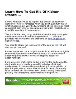 Learn How To Get Rid Of Kidney
Stones ...

I know what it's like to be in pain. It's difficult to believe in
wonders or natural remedies when you don't even fully grasp
what's happening in your body. Grasping at the closest or most
convenient pain killer or consuming prescription medications to
avoid the pain is just human nature.

The problem is using drugs and therapies that only cover your
immediate symptoms will not stop the fear . . . and most
probably will only further the problems on how to get rid of
kidney stones.

You need to attack the root source of the pain or the risk will
only pursue to grow!

Kidney stones are not a subject matter I can write about lightly
simply because they are the consequence of a more deeply
underlying problem that normally happens because of
under-nutrition.

I am aware it's challenging to live a perfect life and eating the
right foods seems nearly impossible in today's fast food
marketplace. In essence there are healing foods available to
you, but you need to know what to look for. Part of knowing
what to watch out for comes from understanding what types
possibly life-threatening kidney stones to begin with.
 