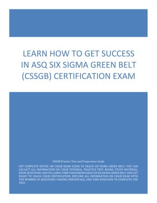 CSSGB Exam Questions
ASQ Certified Six Sigma Green Belt
0
CSSGB Practice Test and Preparation Guide
GET COMPLETE DETAIL ON CSSGB EXAM GUIDE TO CRACK SIX SIGMA GREEN BELT. YOU CAN
COLLECT ALL INFORMATION ON CSSGB TUTORIAL, PRACTICE TEST, BOOKS, STUDY MATERIAL,
EXAM QUESTIONS, AND SYLLABUS. FIRM YOUR KNOWLEDGE ON SIX SIGMA GREEN BELT AND GET
READY TO CRACK CSSGB CERTIFICATION. EXPLORE ALL INFORMATION ON CSSGB EXAM WITH
THE NUMBER OF QUESTIONS, PASSING PERCENTAGE, AND TIME DURATION TO COMPLETE THE
TEST.
LEARN HOW TO GET SUCCESS
IN ASQ SIX SIGMA GREEN BELT
(CSSGB) CERTIFICATION EXAM
 