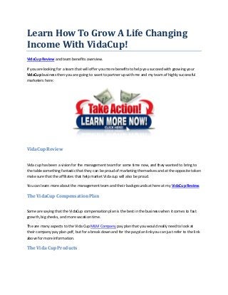 Learn How To Grow A Life Changing
Income With VidaCup!
VidaCup Review and team benefits overview.

If you are looking for a team that will offer you more benefits to help you succeed with growing your
VidaCup business then you are going to want to partner up with me and my team of highly successful
marketers here:




VidaCup Review


Vida cup has been a vision for the management team for some time now, and they wanted to bring to
the table something fantastic that they can be proud of marketing themselves and at the opposite token
make sure that the affiliates that help market Vida cup will also be proud.

You can learn more about the management team and their backgrounds at here at my VidaCup Review.

The VidaCup Compensation Plan


Some are saying that the VidaCup compensation plan is the best in the business when it comes to fast
growth, big checks, and more vacation time.

The are many aspects to the Vida Cup MLM Company pay plan that you would really need to look at
their company pay plan .pdf, but for a break down and for the pay plan link you can just refer to the link
above for more information.

The Vida Cup Products
 