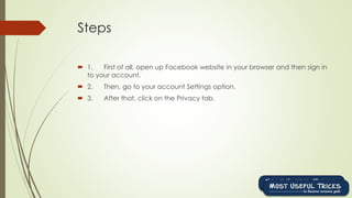 Steps
 1. First of all, open up Facebook website in your browser and then sign in
to your account.
 2. Then, go to your account Settings option.
 3. After that, click on the Privacy tab.
 