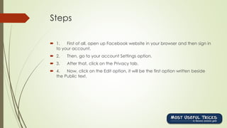 Steps
 1. First of all, open up Facebook website in your browser and then sign in
to your account.
 2. Then, go to your account Settings option.
 3. After that, click on the Privacy tab.
 4. Now, click on the Edit option, it will be the first option written beside
the Public text.
 