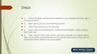 Steps
 1. First of all, open up Facebook website in your browser and then sign in
to your account.
 2. Then, go to your account Settings option.
 3. After that, click on the Privacy tab.
 4. Now, click on the Edit option, it will be the first option written beside
the Public text.
 5. Then, click on the Public button and then change it to Friends option.
Now, your profile can be viewed by your friends only and no other user on
Facebook will be able to view your profile.
 