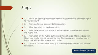 Steps
 1. First of all, open up Facebook website in your browser and then sign in
to your account.
 2. Then, go to your account Settings option.
 3. After that, click on the Privacy tab.
 4. Now, click on the Edit option, it will be the first option written beside
the Public text.
 5. Then, click on the Public button and then change it to Friends option.
Now, your profile can be viewed by your friends only and no other user on
Facebook will be able to view your profile.
 6. That’s it! You are done! Now, you are completely hidden and safe on
Facebook.
 