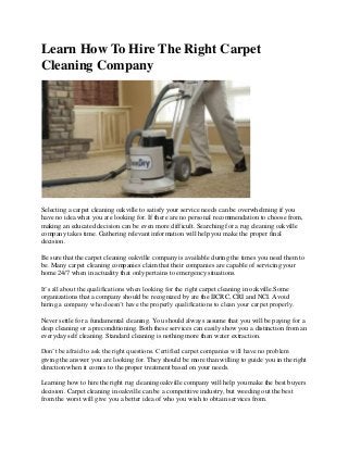 Learn How To Hire The Right Carpet
Cleaning Company

Selecting a carpet cleaning oakville to satisfy your service needs can be overwhelming if you
have no idea what you are looking for. If there are no personal recommendation to choose from,
making an educated decision can be even more difficult. Searching for a rug cleaning oakville
company takes time. Gathering relevant information will help you make the proper final
decision.
Be sure that the carpet cleaning oakville company is available during the times you need them to
be. Many carpet cleaning companies claim that their companies are capable of servicing your
home 24/7 when in actuality that only pertains to emergency situations.
It’s all about the qualifications when looking for the right carpet cleaning in oakville.Some
organizations that a company should be recognized by are the IICRC, CRI and NCI. Avoid
hiring a company who doesn’t have the properly qualifications to clean your carpet properly.
Never settle for a fundamental cleaning. You should always assume that you will be paying for a
deep cleaning or a preconditioning. Both these services can easily show you a distinction from an
everyday self cleaning. Standard cleaning is nothing more than water extraction.
Don’t be afraid to ask the right questions. Certified carpet companies will have no problem
giving the answer you are looking for. They should be more than willing to guide you in the right
direction when it comes to the proper treatment based on your needs.
Learning how to hire the right rug cleaning oakville company will help you make the best buyers
decision. Carpet cleaning in oakville can be a competitive industry, but weeding out the best
from the worst will give you a better idea of who you wish to obtain services from.

 