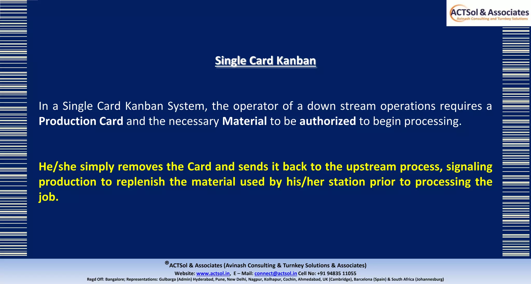 ®ACTSol & Associates (Avinash Consulting & Turnkey Solutions & Associates)
Website: www.actsol.in,  E – Mail: connect@actsol.in Cell No: +91 94835 11055
Regd Off: Bangalore; Representations: Gulbarga (Admin) Hyderabad, Pune, New Delhi, Nagpur, Kolhapur, Cochin, Ahmedabad, UK (Cambridge), Barcelona (Spain) & South Africa (Johannesburg)
Single Card Kanban
In a Single Card Kanban System, the operator of a down stream operations requires a
Production Card and the necessary Material to be authorized to begin processing.
He/she simply removes the Card and sends it back to the upstream process, signaling
production to replenish the material used by his/her station prior to processing the
job.
 