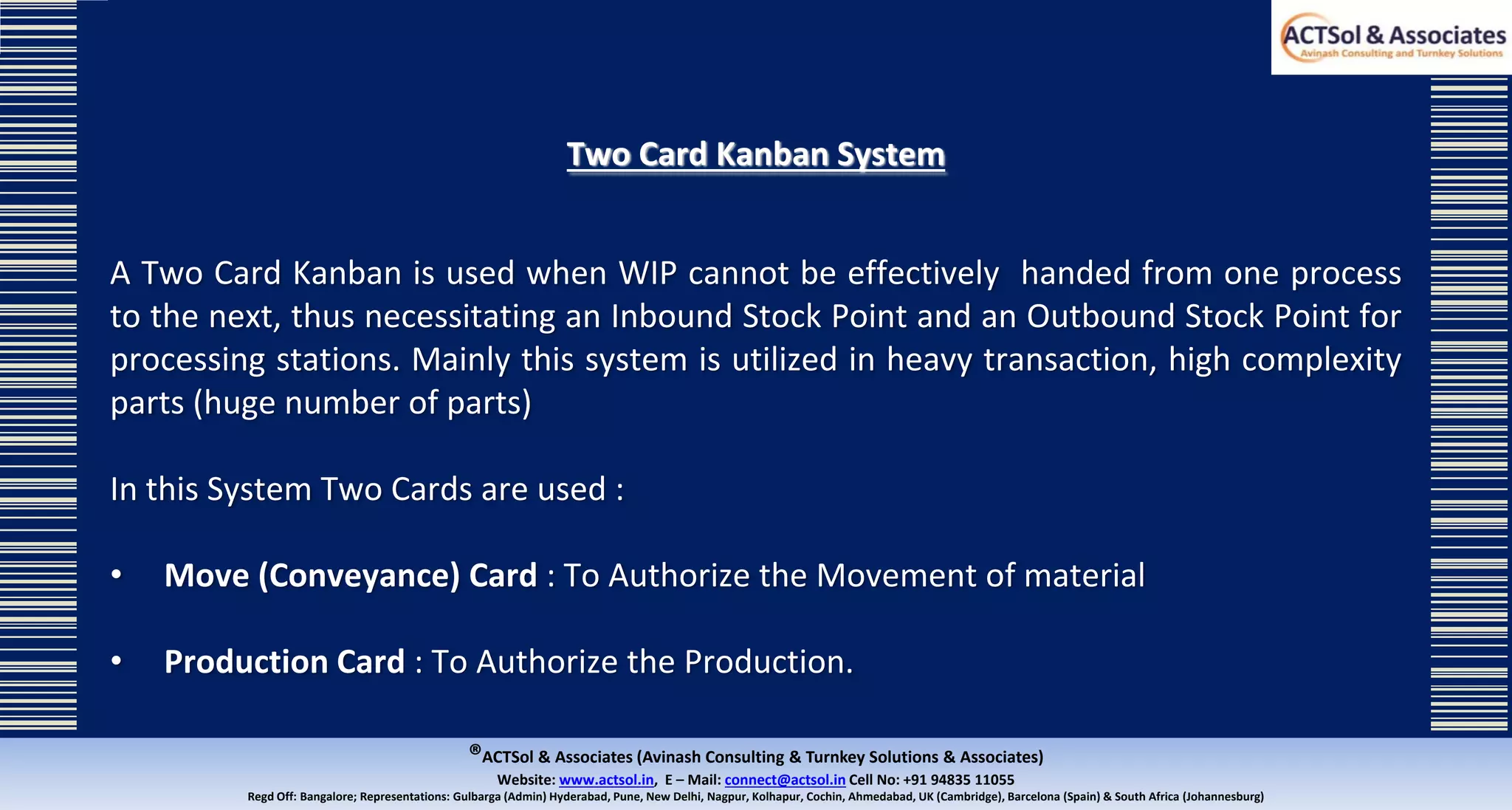 ®ACTSol & Associates (Avinash Consulting & Turnkey Solutions & Associates)
Website: www.actsol.in,  E – Mail: connect@actsol.in Cell No: +91 94835 11055
Regd Off: Bangalore; Representations: Gulbarga (Admin) Hyderabad, Pune, New Delhi, Nagpur, Kolhapur, Cochin, Ahmedabad, UK (Cambridge), Barcelona (Spain) & South Africa (Johannesburg)
Two Card Kanban System
A Two Card Kanban is used when WIP cannot be effectively handed from one process
to the next, thus necessitating an Inbound Stock Point and an Outbound Stock Point for
processing stations. Mainly this system is utilized in heavy transaction, high complexity
parts (huge number of parts)
In this System Two Cards are used :
• Move (Conveyance) Card : To Authorize the Movement of material
• Production Card : To Authorize the Production.
 