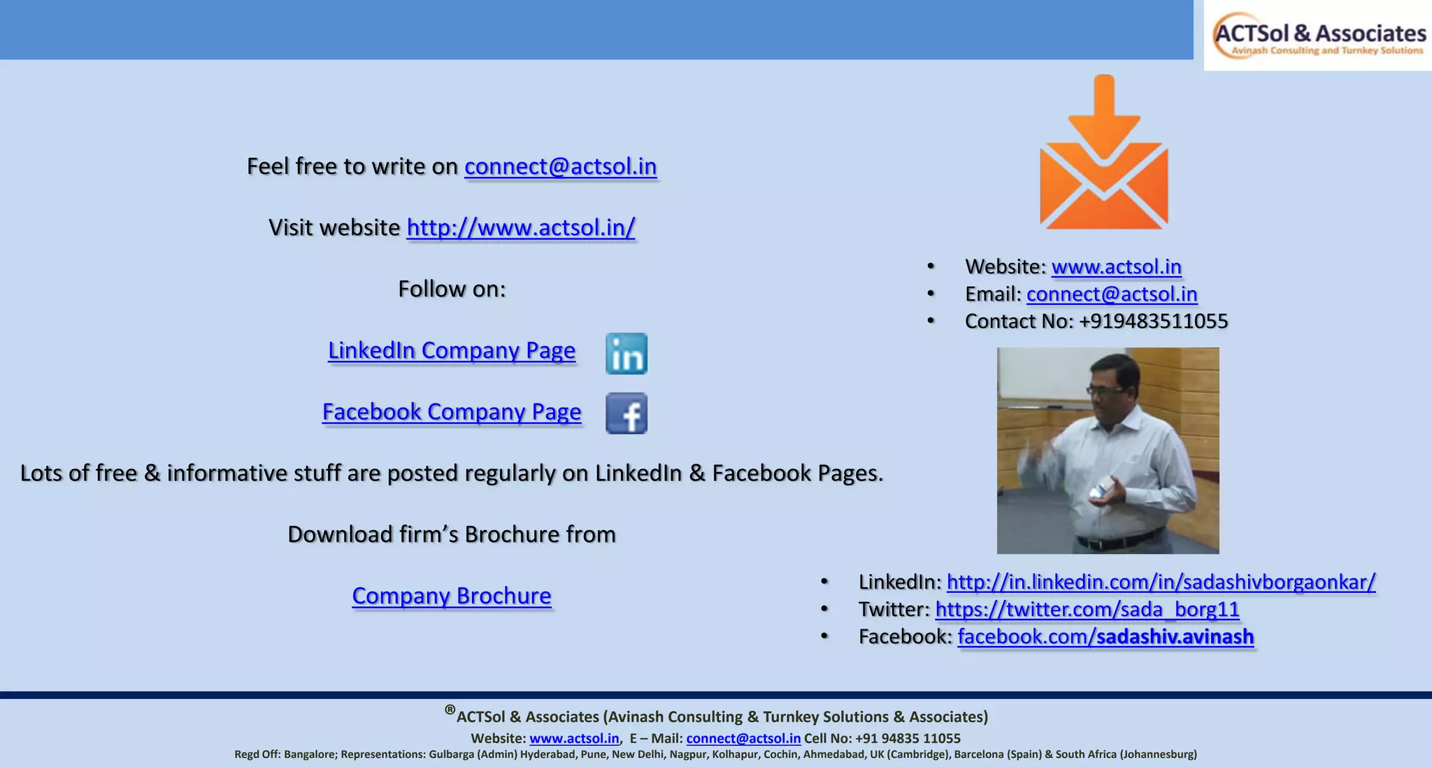 • Website: www.actsol.in
• Email: connect@actsol.in
• Contact No: +919483511055
Feel free to write on connect@actsol.in
Visit website http://www.actsol.in/
Follow on:
LinkedIn Company Page
Facebook Company Page
Lots of free & informative stuff are posted regularly on LinkedIn & Facebook Pages.
Download firm’s Brochure from
Company Brochure
®ACTSol & Associates (Avinash Consulting & Turnkey Solutions & Associates)
Website: www.actsol.in,  E – Mail: connect@actsol.in Cell No: +91 94835 11055
Regd Off: Bangalore; Representations: Gulbarga (Admin) Hyderabad, Pune, New Delhi, Nagpur, Kolhapur, Cochin, Ahmedabad, UK (Cambridge), Barcelona (Spain) & South Africa (Johannesburg)
• LinkedIn: http://in.linkedin.com/in/sadashivborgaonkar/
• Twitter: https://twitter.com/sada_borg11
• Facebook: facebook.com/sadashiv.avinash
 