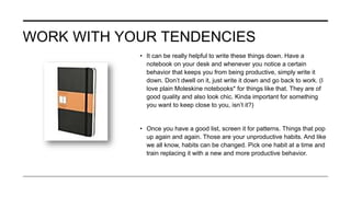 WORK WITH YOUR TENDENCIES
• It can be really helpful to write these things down. Have a
notebook on your desk and whenever you notice a certain
behavior that keeps you from being productive, simply write it
down. Don’t dwell on it, just write it down and go back to work. (I
love plain Moleskine notebooks* for things like that. They are of
good quality and also look chic. Kinda important for something
you want to keep close to you, isn’t it?)
• Once you have a good list, screen it for patterns. Things that pop
up again and again. Those are your unproductive habits. And like
we all know, habits can be changed. Pick one habit at a time and
train replacing it with a new and more productive behavior.
 
