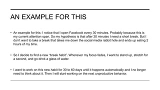 AN EXAMPLE FOR THIS
• An example for this: I notice that I open Facebook every 30 minutes. Probably because this is
my current attention span. So my hypothesis is that after 30 minutes I need a short break. But I
don’t want to take a break that takes me down the social media rabbit hole and ends up eating 2
hours of my time.
• So I decide to find a new “break habit”. Whenever my focus fades, I want to stand up, stretch for
a second, and go drink a glass of water.
• I want to work on this new habit for 30 to 60 days until it happens automatically and I no longer
need to think about it. Then I will start working on the next unproductive behavior.
 