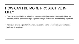 HOW CAN I BE MORE PRODUCTIVE IN
LIFE?
• Personal productivity is not only about your own behavioral tendencies though. What you
surround yourself with and what your general lifestyle looks like is also extremely important.
• Make sure to have a good environment. Have some plants or flowers in your workspace.
And clean it up a little!
 