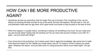 HOW CAN I BE MORE PRODUCTIVE
AGAIN?
• Sometimes we lose our productive mojo for longer than just a moment. First, everything is fine, we are
killing it at checking off tasks and feel on top of the world. But then life happens. Routine sets in. Our old
procrastination habit rears its ugly head. And it gets harder and harder to stay focused on the task at hand.
• When this happens, it usually means, something is missing. Or something is too much. Do you make sure
you get enough sleep? Eating well and working out? Do you have new sources of stress in your life? Or –
gasp – are you bored with things?
• If you know how to be productive, but it seems super hard to apply this knowledge, take some time to really
think about the reason for this. Maybe you simply need a day off. Or maybe it is time to adjust your goals
again. Whatever the reason, once you take care of it, being productive will be much easier again. You got
this!
 