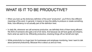 WHAT IS IT TO BE PRODUCTIVE?
• When you look up the dictionary definition of the word “productive”, you’ll find a few different
meanings of the word. In general, it means to have the ability to produce or create something.
Note, how efficiency is not actually part of the definition here.
• In daily life, whenever we call someone productive, we definitely think of them being efficient.
We think of someone who gets a lot of ish done. And because we all have goals and dreams,
that’s what we want to be. Efficiently productive, checking things off our list left and right.
• While productivity is a huge topic for businesses and employee monitoring, here I want to talk
about personal productivity. Because this is about us and our lives.
 