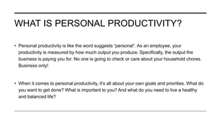 WHAT IS PERSONAL PRODUCTIVITY?
• Personal productivity is like the word suggests “personal”. As an employee, your
productivity is measured by how much output you produce. Specifically, the output the
business is paying you for. No one is going to check or care about your household chores.
Business only!
• When it comes to personal productivity, it’s all about your own goals and priorities. What do
you want to get done? What is important to you? And what do you need to live a healthy
and balanced life?
 