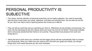PERSONAL PRODUCTIVITY IS
SUBJECTIVE
• This means, that the definition of personal productivity can be highly subjective. You need to personally
take the time to write down your goals, objectives, and tasks and prioritize them. No one else can do this
for you. But it can help to have a sparring partner who knows you a little bit.
• They can tell you what they see you spending your time on. Oftentimes we set priorities unconsciously. You
know, like the stereotypical dad who always works and never has time for his family? Those dads probably
didn’t consciously decide that their family is not a priority. They just feel more pressure from work and
simply give in.
• Taking the time to think about your priorities and the bigger picture will also automatically help to increase
your productivity. When you make sure your actions are in line with your goals and values, you will get
things done much easier because you are more motivated.
 