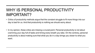 WHY IS PERSONAL PRODUCTIVITY
IMPORTANT?
• Critics of productivity methods argue that the constant struggle to fit more things into our
day is bad for us. And that productivity is nothing we should worry about.
• In my opinion, these critics are missing a crucial point. Personal productivity is not about
cramming your day full of tasks and timing every breath you take. On the contrary, personal
productivity is about making sure that what you do in a day brings you closer to what you
want.
 