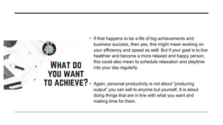 • If that happens to be a life of big achievements and
business success, then yes, this might mean working on
your efficiency and speed as well. But if your goal is to live
healthier and become a more relaxed and happy person,
this could also mean to schedule relaxation and playtime
into your day regularly.
• Again, personal productivity is not about “producing
output” you can sell to anyone but yourself. It is about
doing things that are in line with what you want and
making time for them.
 