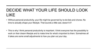 DECIDE WHAT YOUR LIFE SHOULD LOOK
LIKE
• Without personal productivity, your life might be governed by to-do-lists and chores. No
time to actually shape your lifestyle. That sounds a little sad, doesn’t it?
• This is why I think personal productivity is important. I think everyone has the possibility to
work on their dream lifestyle and to make time for what’s important to them. Sometimes all
it takes are some small adjustments to how you plan out your day.
 
