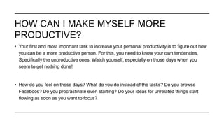 HOW CAN I MAKE MYSELF MORE
PRODUCTIVE?
• Your first and most important task to increase your personal productivity is to figure out how
you can be a more productive person. For this, you need to know your own tendencies.
Specifically the unproductive ones. Watch yourself, especially on those days when you
seem to get nothing done!
• How do you feel on those days? What do you do instead of the tasks? Do you browse
Facebook? Do you procrastinate even starting? Do your ideas for unrelated things start
flowing as soon as you want to focus?
 