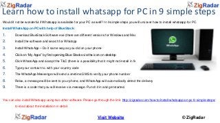 Learn how to install whatsapp for PC in 9 simple steps 
Would it not be wonderful if Whatsapp is available for your PC as well? In 9 simple steps you will uncover how to install whatsapp for PC. 
Install WhatsApp on PC with help of BlueStack: 
1. Download BlueStack Software exe (there are different versions for Windows and Mac) 
2. Install the software and search for Whatspp 
3. Install WhatsApp – Do it same way as you did on your phone 
4. Click on “My Apps” by first opening Blue Stacks via the icon on desktop 
5. Click WhatsApp and accept the T&C (there is a possibility that it might not install in first time, try again and it will work) 
6. Type your contact no. with your country code 
7. The WhatsApp Messenger will send a onetime SMS to verify your phone number 
8. Relax, a message will be sent to your phone, and WhatsApp will automatically detect the delivery 
9. There is a code that you will receive via message. Punch it in and get started. 
You can also install Whatsapp using two other software. Please go through the link: http://zigradar.com/how-to/install-whatsapp-on-pc-9-simple-steps/ 
Visit Website © ZigRadar 
to read about the installation in detail. 
