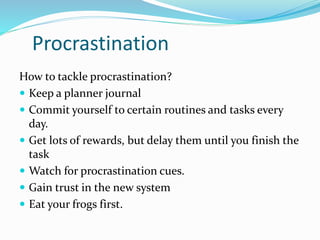 Procrastination 
How to tackle procrastination? 
 Keep a planner journal 
 Commit yourself to certain routines and tasks every 
day. 
 Get lots of rewards, but delay them until you finish the 
task 
 Watch for procrastination cues. 
 Gain trust in the new system 
 Eat your frogs first. 
 