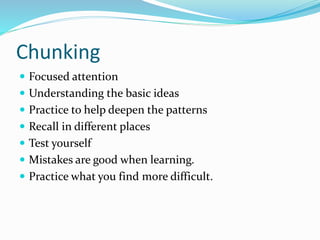 Chunking 
 Focused attention 
 Understanding the basic ideas 
 Practice to help deepen the patterns 
 Recall in different places 
 Test yourself 
 Mistakes are good when learning. 
 Practice what you find more difficult. 
 