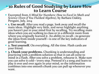  10 Rules of Good Studying by Learn How 
to Learn Course 
 Excerpted from A Mind for Numbers: How to Excel in Math and 
Science (Even if You Flunked Algebra), by Barbara Oakley, 
Penguin, July, 2014 
 1. Use recall. After you read a page, look away and recall the 
main ideas. Highlight very little, and never highlight anything 
you haven’t put in your mind first by recalling. Try recalling main 
ideas when you are walking to class or in a different room from 
where you originally learned it. An ability to recall—to generate 
the ideas from inside yourself—is one of the key indicators of 
good learning. 
 2. Test yourself. On everything. All the time. Flash cards are 
your friend. 
 3. Chunk your problems. Chunking is understanding and 
practicing with a problem solution so that it can all come to 
mind in a flash. After you solve a problem, rehearse it. Make sure 
you can solve it cold—every step. Pretend it’s a song and learn to 
play it over and over again in your mind, so the information 
combines into one smooth chunk you can pull up whenever you 
want. 
 