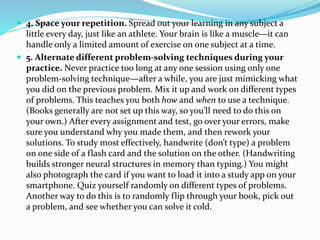  4. Space your repetition. Spread out your learning in any subject a 
little every day, just like an athlete. Your brain is like a muscle—it can 
handle only a limited amount of exercise on one subject at a time. 
 5. Alternate different problem-solving techniques during your 
practice. Never practice too long at any one session using only one 
problem-solving technique—after a while, you are just mimicking what 
you did on the previous problem. Mix it up and work on different types 
of problems. This teaches you both how and when to use a technique. 
(Books generally are not set up this way, so you’ll need to do this on 
your own.) After every assignment and test, go over your errors, make 
sure you understand why you made them, and then rework your 
solutions. To study most effectively, handwrite (don’t type) a problem 
on one side of a flash card and the solution on the other. (Handwriting 
builds stronger neural structures in memory than typing.) You might 
also photograph the card if you want to load it into a study app on your 
smartphone. Quiz yourself randomly on different types of problems. 
Another way to do this is to randomly flip through your book, pick out 
a problem, and see whether you can solve it cold. 
 