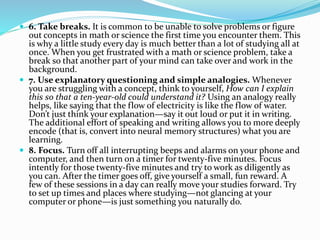  6. Take breaks. It is common to be unable to solve problems or figure 
out concepts in math or science the first time you encounter them. This 
is why a little study every day is much better than a lot of studying all at 
once. When you get frustrated with a math or science problem, take a 
break so that another part of your mind can take over and work in the 
background. 
 7. Use explanatory questioning and simple analogies. Whenever 
you are struggling with a concept, think to yourself, How can I explain 
this so that a ten-year-old could understand it? Using an analogy really 
helps, like saying that the flow of electricity is like the flow of water. 
Don’t just think your explanation—say it out loud or put it in writing. 
The additional effort of speaking and writing allows you to more deeply 
encode (that is, convert into neural memory structures) what you are 
learning. 
 8. Focus. Turn off all interrupting beeps and alarms on your phone and 
computer, and then turn on a timer for twenty-five minutes. Focus 
intently for those twenty-five minutes and try to work as diligently as 
you can. After the timer goes off, give yourself a small, fun reward. A 
few of these sessions in a day can really move your studies forward. Try 
to set up times and places where studying—not glancing at your 
computer or phone—is just something you naturally do. 
 
