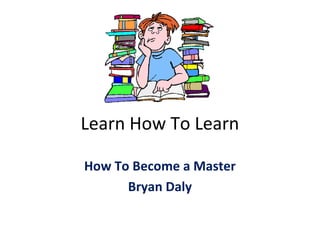 Learn How To Learn
How To Become a Master
Bryan Daly
 