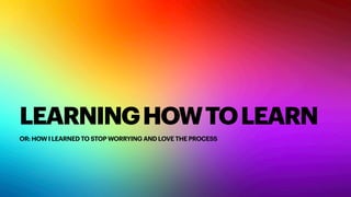 LEARNINGHOWTOLEARN
OR: HOW I LEARNED TO STOP WORRYING AND LOVE THE PROCESS
 