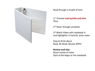 Read through a couple of time
1st Preview read quickly and skim
Then
2nd Read through complete
3rd Watch Video with notebook in
and highlighter in hand & write notes
Stop to think about
Read, Re-Read, Review APPLY
Review each day
Quick review of notes
Start at the begin or the notebook
 