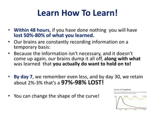 Learn How To Learn!
• Within 48 hours, if you have done nothing you will have
lost 50%-80% of what you learned.
• Our brains are constantly recording information on a
temporary basis:
• Because the information isn't necessary, and it doesn't
come up again, our brains dump it all off, along with what
was learned that you actually do want to hold on to!
• By day 7, we remember even less, and by day 30, we retain
about 2%-3% that’s a 97%-98% LOST!
• You can change the shape of the curve!
 