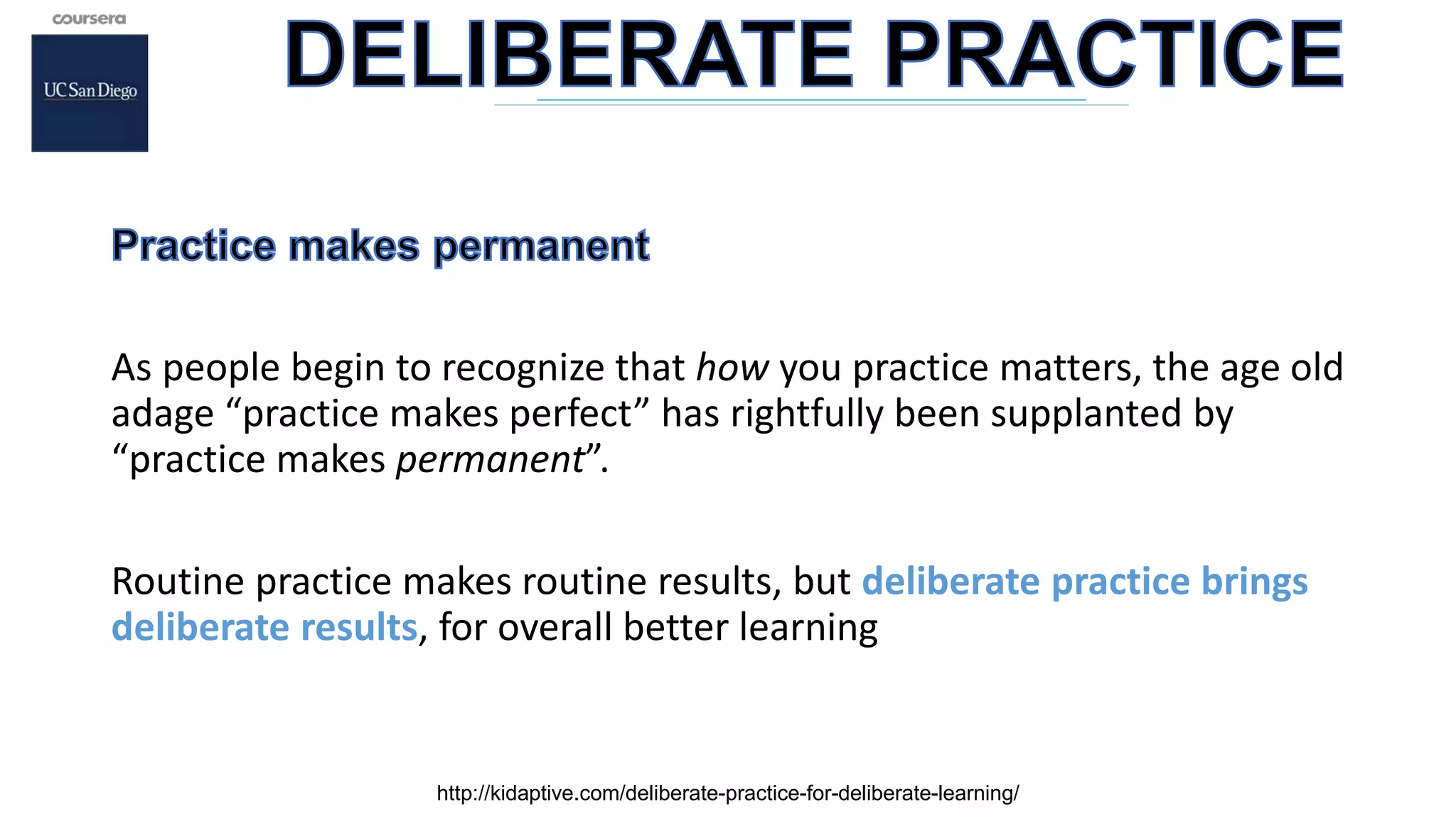 As people begin to recognize that how you practice matters, the age old
adage “practice makes perfect” has rightfully been supplanted by
“practice makes permanent”.
Routine practice makes routine results, but deliberate practice brings
deliberate results, for overall better learning
http://kidaptive.com/deliberate-practice-for-deliberate-learning/
 