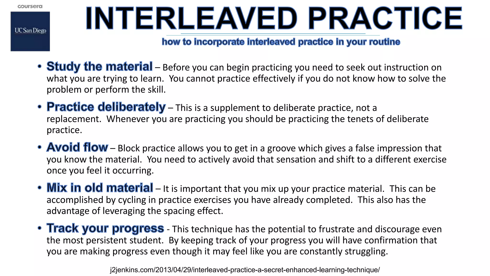 – Before you can begin practicing you need to seek out instruction on
what you are trying to learn. You cannot practice effectively if you do not know how to solve the
problem or perform the skill.
– This is a supplement to deliberate practice, not a
replacement. Whenever you are practicing you should be practicing the tenets of deliberate
practice.
– Block practice allows you to get in a groove which gives a false impression that
you know the material. You need to actively avoid that sensation and shift to a different exercise
once you feel it occurring.
– It is important that you mix up your practice material. This can be
accomplished by cycling in practice exercises you have already completed. This also has the
advantage of leveraging the spacing effect.
- This technique has the potential to frustrate and discourage even
the most persistent student. By keeping track of your progress you will have confirmation that
you are making progress even though it may feel like you are constantly struggling.
j2jenkins.com/2013/04/29/interleaved-practice-a-secret-enhanced-learning-technique/
 