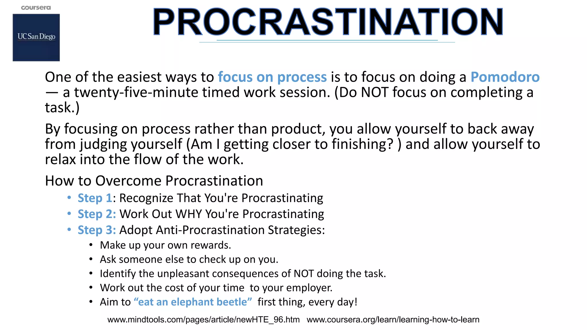 One of the easiest ways to focus on process is to focus on doing a Pomodoro
— a twenty-five-minute timed work session. (Do NOT focus on completing a
task.)
By focusing on process rather than product, you allow yourself to back away
from judging yourself (Am I getting closer to finishing? ) and allow yourself to
relax into the flow of the work.
How to Overcome Procrastination
• Step 1: Recognize That You're Procrastinating
• Step 2: Work Out WHY You're Procrastinating
• Step 3: Adopt Anti-Procrastination Strategies:
• Make up your own rewards.
• Ask someone else to check up on you.
• Identify the unpleasant consequences of NOT doing the task.
• Work out the cost of your time to your employer.
• Aim to “eat an elephant beetle” first thing, every day!
www.mindtools.com/pages/article/newHTE_96.htm www.coursera.org/learn/learning-how-to-learn
 