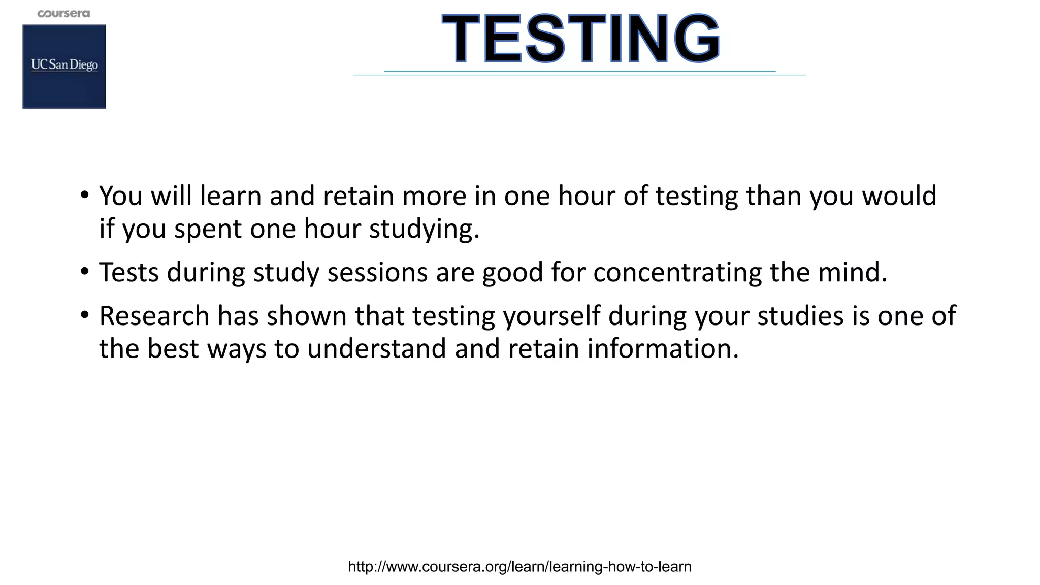 • You will learn and retain more in one hour of testing than you would
if you spent one hour studying.
• Tests during study sessions are good for concentrating the mind.
• Research has shown that testing yourself during your studies is one of
the best ways to understand and retain information.
http://www.coursera.org/learn/learning-how-to-learn
 